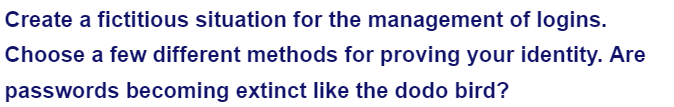 Create a fictitious situation for the management of logins.
Choose a few different methods for proving your identity. Are
passwords becoming extinct like the dodo bird?