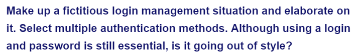 Make up a fictitious login management situation and elaborate on
it. Select multiple authentication methods. Although using a login
and password is still essential, is it going out of style?