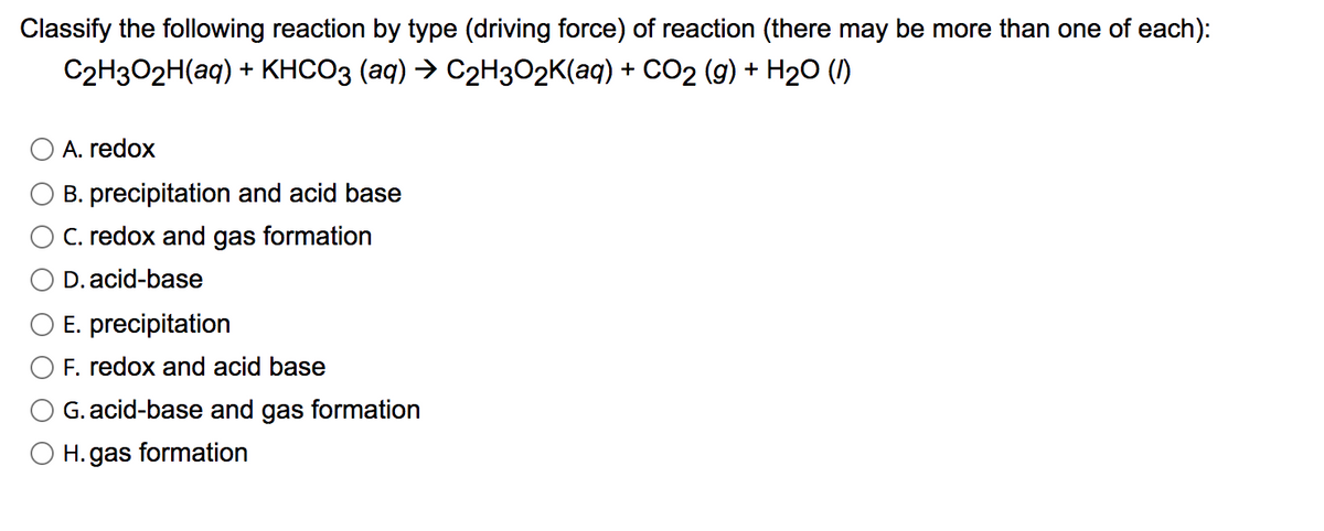 Classify the following reaction by type (driving force) of reaction (there may be more than one of each):
C2H3O2H(aq) + KHCO3 (aq) → C2H3O2K(aq) + CO2 (g) + H2O (1)
A. redox
B. precipitation and acid base
C. redox and gas formation
D. acid-base
E. precipitation
F. redox and acid base
G. acid-base and gas formation
H. gas formation
