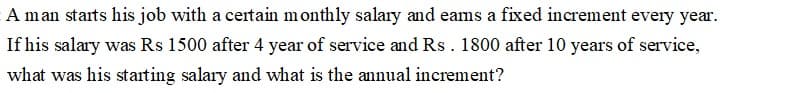 A man starts his job with a certain monthly salary and eams a fixed increment every year.
If his salary was Rs 1500 after 4 year of service and Rs. 1800 after 10 years of service,
what was his starting salary and what is the annual increment?
