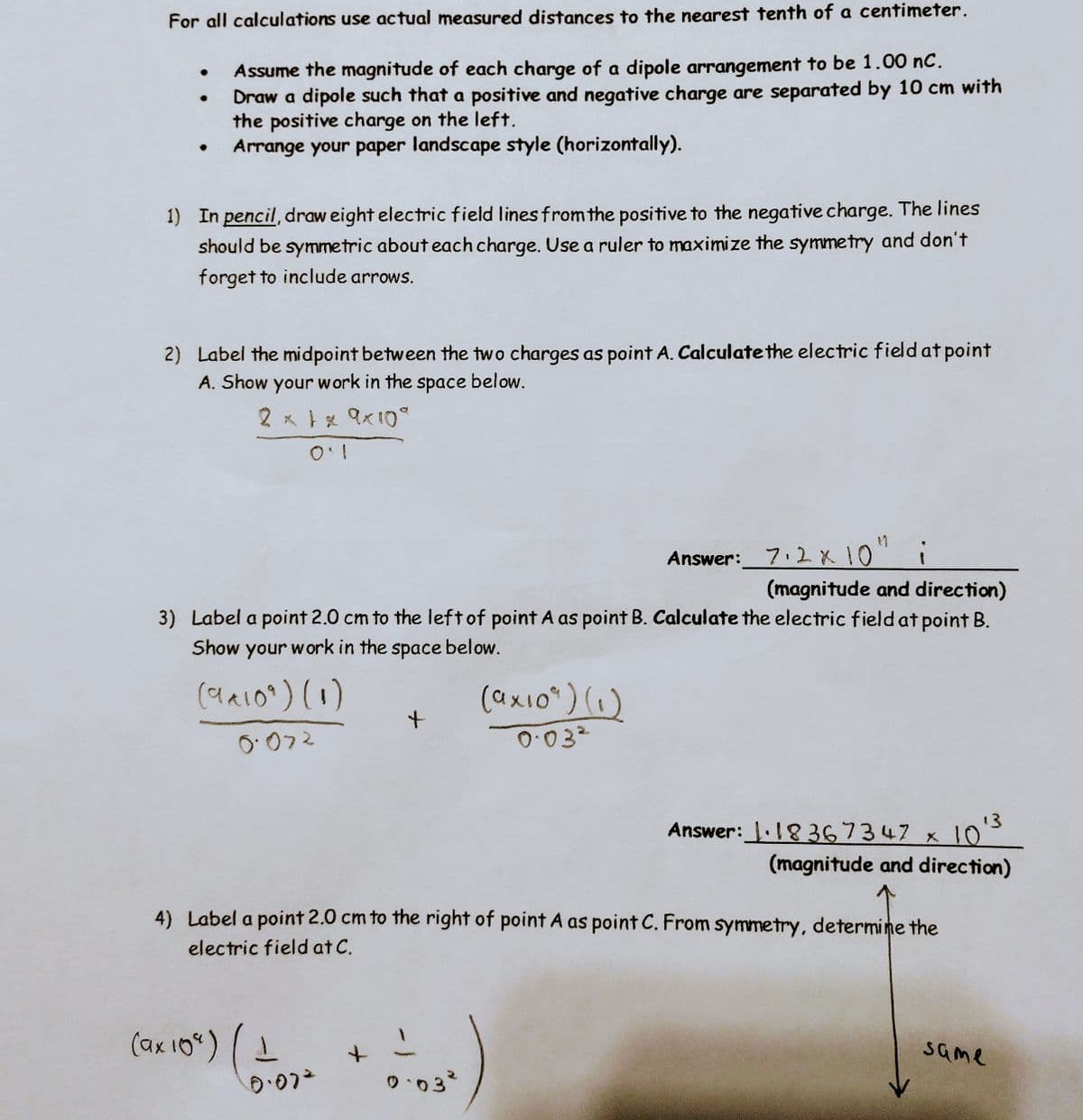 For all calculations use actual measured distances to the nearest tenth of a centimeter.
Assume the magnitude of each charge of a dipole arrangement to be 1.00 nC.
Draw a dipole such that a positive and negative charge are separated by 10 cm with
the positive charge on the left.
Arrange your paper landscape style (horizontally).
1) In pencil, draw eight electric field lines from the positive to the negative charge. The lines
should be symmetric about each charge. Use a ruler to maximize the symmetry and don't
forget to include arrows.
2) Label the midpoint between the two charges as point A. Calculate the electric field at point
A. Show your work in the space below.
2 x 1 x 9×10°
Answer: 7.2 x 10" i
(magnitude and direction)
3) Label a point 2.0 cm to the left of point A as point B. Calculate the electric field at point B.
Show your work in the space below.
(9x109) (1)
0.072
(ax 109) 1
0.072
+
4) Label a point 2.0 cm to the right of point A as point C. From symmetry, determine the
electric field at C.
+
(ax10²) (1)
0.03²
0.03²
13
Answer: 1.18367347 x 10"
(magnitude and direction)
same