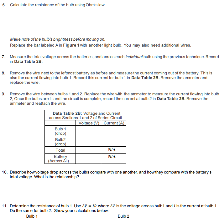 6. Calculate the resistance of the bulb using Ohm's law.
Make note of the bulb's brightness before moving on.
Replace the bar labeled A in Figure 1 with another light bulb. You may also need additional wires.
7. Measure the total voltage across the batteries, and across each individual bulb using the previous technique. Record
in Data Table 2B.
8. Remove the wire next to the leftmost battery as before and measure the current coming out of the battery. This is
also the current flowing into bulb 1. Record this current for bulb 1 in Data Table 2B. Remove the ammeter and
replace the wire.
9. Remove the wire between bulbs 1 and 2. Replace the wire with the ammeter to measure the current flowing into bulb
2, Once the bulbs are lit and the circuit is complete, record the current at bulb 2 in Data Table 2B. Remove the
ammeter and reattach the wire.
Data Table 2B: Voltage and Current
across Sections 1 and 2 of Series Circuit
Voltage (V) Current (A)
Bulb 1
(drop)
Bulb2
(drop)
Total
Battery
(Across All)
N/A
N/A
10. Describe how voltage drop across the bulbs compare with one another, and how they compare with the battery's
total voltage. What is the relationship?
11. Determine the resistance of bulb 1. Use AV = IR where AV is the voltage across bulb1 and I is the current at bulb 1.
Do the same for bulb 2. Show your calculations below:
Bulb 1
Bulb 2