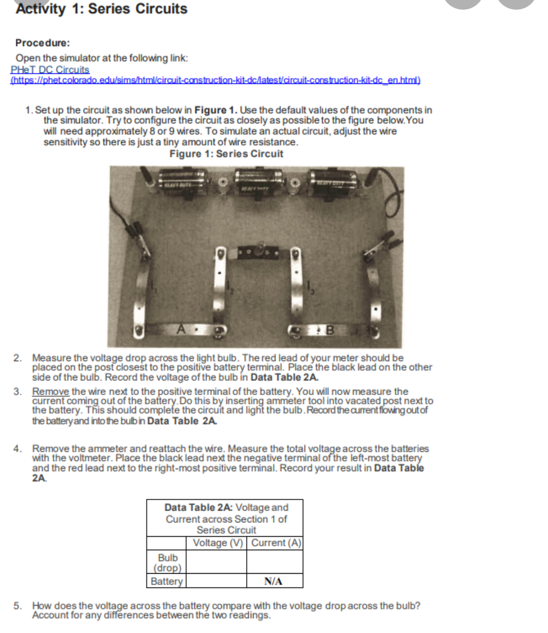 Activity 1: Series Circuits
Procedure:
Open the simulator at the following link:
PHET DC Circuits
(https://phet.colorado.edu/sims/html/circuit-construction-kit-dc/latest/circuit-construction-kit-dc_en.html)
1. Set up the circuit as shown below in Figure 1. Use the default values of the components in
the simulator. Try to configure the circuit as closely as possible to the figure below. You
will need approximately 8 or 9 wires. To simulate an actual circuit, adjust the wire
sensitivity so there is just a tiny amount of wire resistance.
Figure 1: Series Circuit
2. Measure the voltage drop across the light bulb. The red lead of your meter should be
placed on the post closest to the positive battery terminal. Place the black lead on the other
side of the bulb. Record the voltage of the bulb in Data Table 2A.
3. Remove the wire next to the positive terminal of the battery. You will now measure the
current coming out of the battery. Do this by inserting ammeter tool into vacated post next to
the battery. This should complete the circuit and light the bulb. Record the current flowing out of
the battery and into the bulb in Data Table 2A.
4. Remove the ammeter and reattach the wire. Measure the total voltage across the batteries
with the voltmeter. Place the black lead next the negative terminal of the left-most battery
and the red lead next to the right-most positive terminal. Record your result in Data Table
2A.
Data Table 2A: Voltage and
Current across Section 1 of
Series Circuit
Voltage (V) Current (A)
Bulb
(drop)
Battery
N/A
5. How does the voltage across the battery compare with the voltage drop across the bulb?
Account for any differences between the two readings.