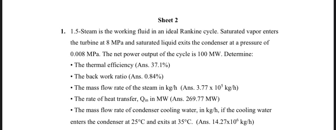 Sheet 2
1. 1.5-Steam is the working fluid in an ideal Rankine cycle. Saturated vapor enters
the turbine at 8 MPa and saturated liquid exits the condenser at a pressure of
0.008 MPa. The net power output of the cycle is 100 MW. Determine:
• The thermal efficiency (Ans. 37.1%)
• The back work ratio (Ans. 0.84%)
• The mass flow rate of the steam in kg/h (Ans. 3.77 x 105 kg/h)
• The rate of heat transfer, Qin in MW (Ans. 269.77 MW)
• The mass flow rate of condenser cooling water, in kg/h, if the cooling water
enters the condenser at 25°C and exits at 35°C. (Ans. 14.27x106 kg/h)