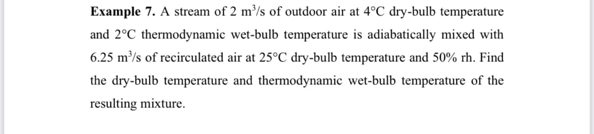 Example 7. A stream of 2 m³/s of outdoor air at 4°C dry-bulb temperature
and 2°C thermodynamic wet-bulb temperature is adiabatically mixed with
6.25 m³/s of recirculated air at 25°C dry-bulb temperature and 50% rh. Find
the dry-bulb temperature and thermodynamic wet-bulb temperature of the
resulting mixture.