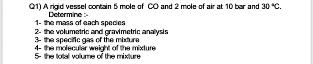 Q1) A rigid vessel contain 5 mole of CO and 2 mole of air at 10 bar and 30 °C.
Determine :-
1- the mass of each species
2- the volumetric and gravimetric analysis
3- the specific gas of the mixture
4- the molecular weight of the mixture
5- the total volume of the mixture
