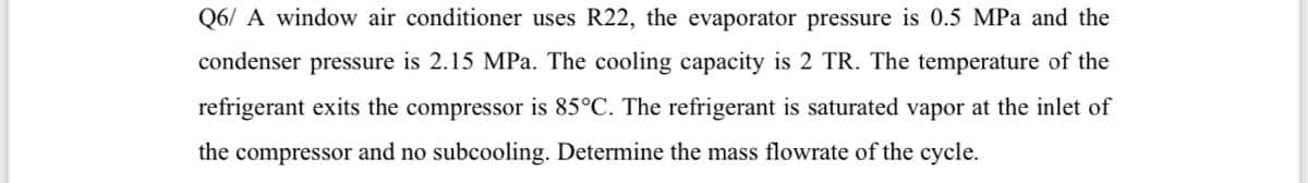 Q6/ A window air conditioner uses R22, the evaporator pressure is 0.5 MPa and the
condenser pressure is 2.15 MPa. The cooling capacity is 2 TR. The temperature of the
refrigerant exits the compressor is 85°C. The refrigerant is saturated vapor at the inlet of
the compressor and no subcooling. Determine the mass flowrate of the cycle.