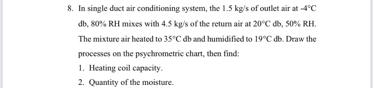 8. In single duct air conditioning system, the 1.5 kg/s of outlet air at -4°C
db, 80% RH mixes with 4.5 kg/s of the return air at 20°C db, 50% RH.
The mixture air heated to 35°C db and humidified to 19°C db. Draw the
processes on the psychrometric chart, then find:
1. Heating coil capacity.
2. Quantity of the moisture.