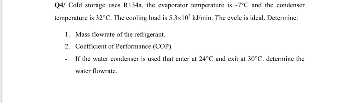 Q4/ Cold storage uses R134a, the evaporator temperature is -7°C and the condenser
temperature is 32°C. The cooling load is 5.3×10³ kJ/min. The cycle is ideal. Determine:
1. Mass flowrate of the refrigerant.
2.
Coefficient of Performance (COP).
If the water condenser is used that enter at 24°C and exit at 30°C. determine the
water flowrate.