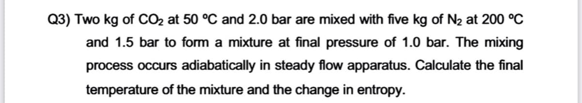 Q3) Two kg of CO2 at 50 °C and 2.0 bar are mixed with five kg of N2 at 200 °C
and 1.5 bar to form a mixture at final pressure of 1.0 bar. The mixing
process occurs adiabatically in steady flow apparatus. Calculate the final
temperature of the mixture and the change in entropy.
