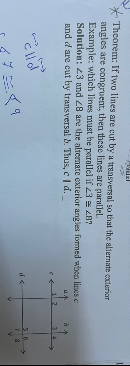 parallel
Theorem: If two lines are cut by a transversal so that the alternate exterior
angles are congruent, then these lines are parallel.
Example: which lines must be parallel if 23 = 48?
Solution: 23 and 28 are the alternate exterior angles formed when lines c
and d are cut by transversal b. Thus, c | d.
a
colla
=89
C←
d←
12
b^
3 4
56
8