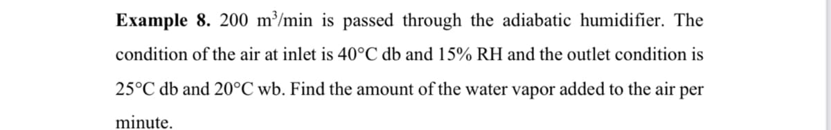 Example 8. 200 m³/min is passed through the adiabatic humidifier. The
condition of the air at inlet is 40°C db and 15% RH and the outlet condition is
25°C db and 20°C wb. Find the amount of the water vapor added to the air per
minute.