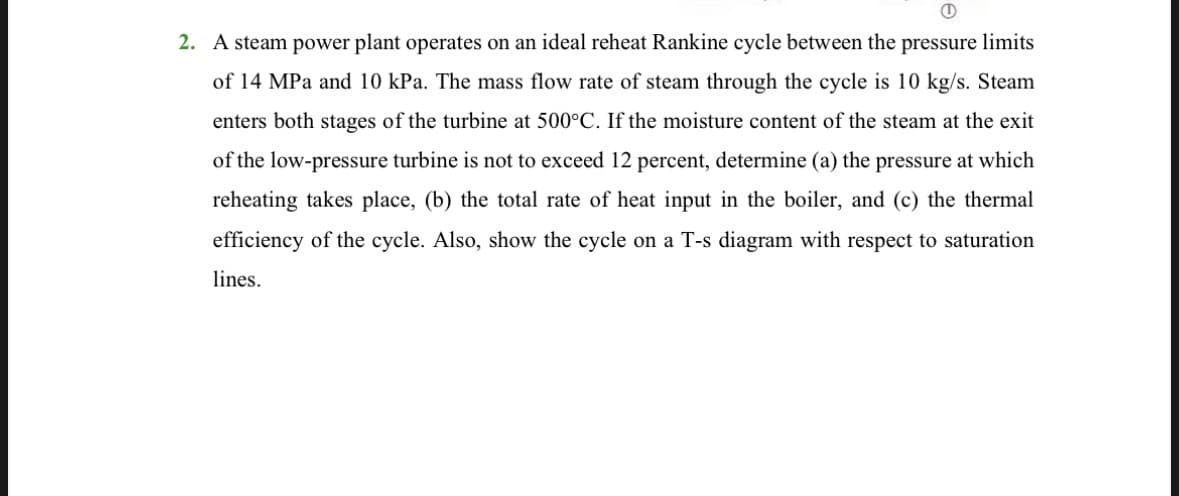 I
2. A steam power plant operates on an ideal reheat Rankine cycle between the pressure limits
of 14 MPa and 10 kPa. The mass flow rate of steam through the cycle is 10 kg/s. Steam
enters both stages of the turbine at 500°C. If the moisture content of the steam at the exit
of the low-pressure turbine is not to exceed 12 percent, determine (a) the pressure at which
reheating takes place, (b) the total rate of heat input in the boiler, and (c) the thermal
efficiency of the cycle. Also, show the cycle on a T-s diagram with respect to saturation
lines.