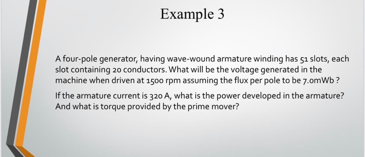 Example 3
A four-pole generator, having wave-wound armature winding has 51 slots, each
slot containing 20 conductors. What will be the voltage generated in the
machine when driven at 1500 rpm assuming the flux per pole to be 7.omWb ?
If the armature current is 320 A, what is the power developed in the armature?
And what is torque provided by the prime mover?
