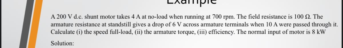 A 200 V d.c. shunt motor takes 4 A at no-load when running at 700 rpm. The field resistance is 100 2. The
armature resistance at standstill gives a drop of 6 V across armature terminals when 10 A were passed through it.
Calculate (i) the speed full-load, (ii) the armature torque, (iii) efficiency. The normal input of motor is 8 kW
Solution: