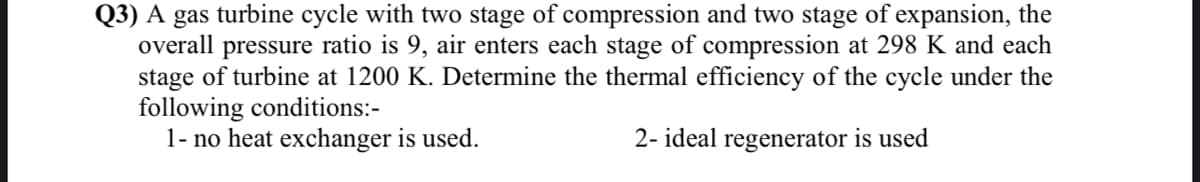 Q3) A gas turbine cycle with two stage of compression and two stage of expansion, the
overall pressure ratio is 9, air enters each stage of compression at 298 K and each
stage of turbine at 1200 K. Determine the thermal efficiency of the cycle under the
following conditions:-
1- no heat exchanger is used.
2- ideal regenerator is used
