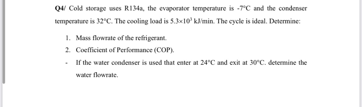 Q4/ Cold storage uses R134a, the evaporator temperature is -7°C and the condenser
temperature is 32°C. The cooling load is 5.3×10³ kJ/min. The cycle is ideal. Determine:
1. Mass flowrate of the refrigerant.
2. Coefficient of Performance (COP).
If the water condenser is used that enter at 24°C and exit at 30°C. determine the
water flowrate.