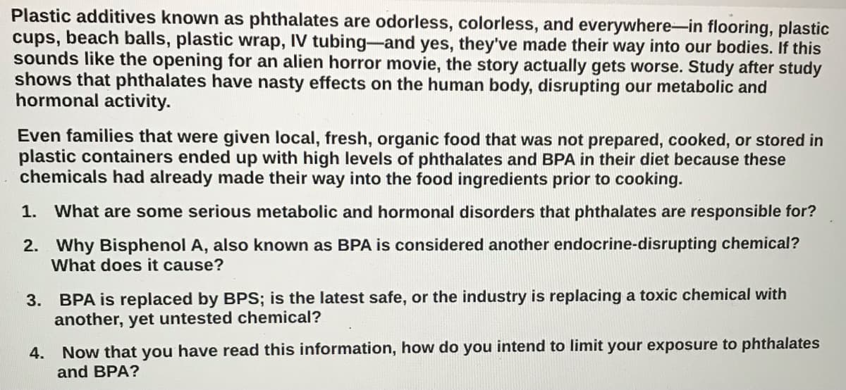 Plastic additives known as phthalates are odorless, colorless, and everywhere-in flooring, plastic
cups, beach balls, plastic wrap, IV tubing-and yes, they've made their way into our bodies. If this
sounds like the opening for an alien horror movie, the story actually gets worse. Study after study
shows that phthalates have nasty effects on the human body, disrupting our metabolic and
hormonal activity.
Even families that were given local, fresh, organic food that was not prepared, cooked, or stored in
plastic containers ended up with high levels of phthalates and BPA in their diet because these
chemicals had already made their way into the food ingredients prior to cooking.
1.
What are some serious metabolic and hormonal disorders that phthalates are responsible for?
2. Why Bisphenol A, also known as BPA is considered another endocrine-disrupting chemical?
What does it cause?
3. BPA is replaced by BPS; is the latest safe, or the industry is replacing a toxic chemical with
another, yet untested chemical?
Now that you have read this information, how do you intend to limit your exposure to phthalates
and BPA?
4.
