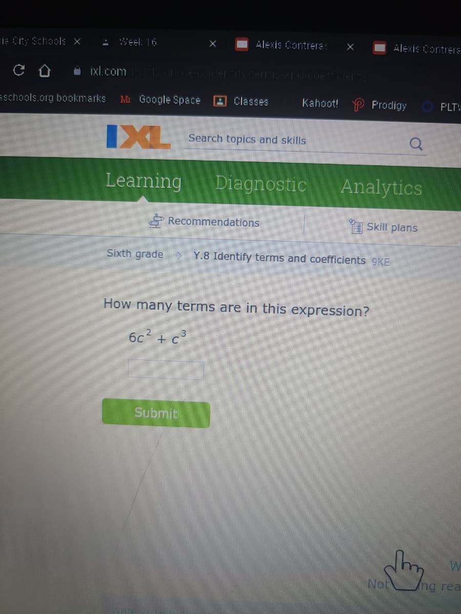 ie City Schools x
: Weel: 16
Alexis Contrera
Alexis Contrera
Eschools.org bookmarks
Mr Google Space
A Classes
Kahoot! P Prodigy
O PLTV
IXL
Search topics and skills
Learning
Diagnostic
Analytics
Recommendations
I Skill plans
Sixth grade
Y.8 Identify terms and coefficients 9KE
How many terms are in this expression?
6c + c
Submit
Not
ng rea
