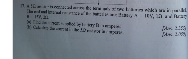 17. A 50 resistor is connected across the terminals of two batteries which are in parallel.
The emf and internal resistance of the batteries are: Battery A – 10V, 12 and Battery
B- 15V, 20.
(a) Find the current supplied by battery B in amperes.
(b) Calculate the current in the 5Q resistor in amperes.
[Ans. 2.353]
[Ans. 2.059]
