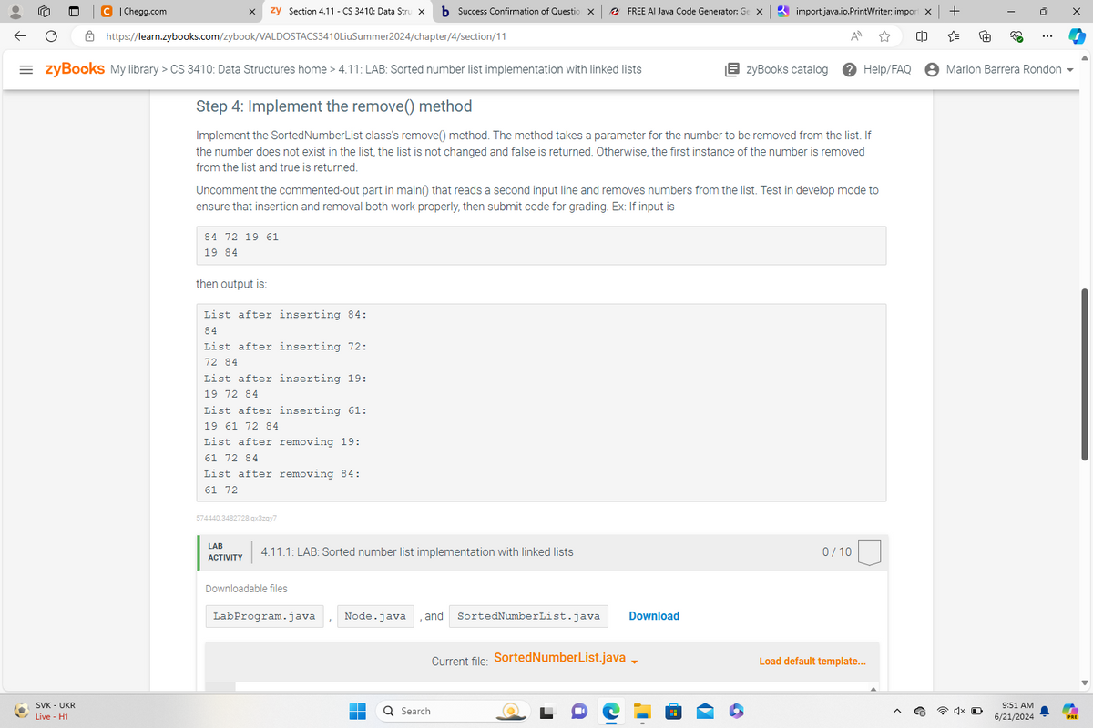 C | Chegg.com
zy Section 4.11 - CS 3410: Data Stru X
b Success Confirmation of Question X
FREE AI Java Code Generator: Ge X
https://learn.zybooks.com/zybook/VALDOSTACS3410LiuSummer2024/chapter/4/section/11
= zyBooks My library > CS 3410: Data Structures home > 4.11: LAB: Sorted number list implementation with linked lists
import java.io.PrintWriter; import X
All
+
63
zyBooks catalog
Help/FAQ
Marlon Barrera Rondon
SVK - UKR
Live - H1
Step 4: Implement the remove() method
Implement the Sorted NumberList class's remove() method. The method takes a parameter for the number to be removed from the list. If
the number does not exist in the list, the list is not changed and false is returned. Otherwise, the first instance of the number is removed
from the list and true is returned.
Uncomment the commented-out part in main() that reads a second input line and removes numbers from the list. Test in develop mode to
ensure that insertion and removal both work properly, then submit code for grading. Ex: If input is
84 72 19 61
19 84
then output is:
List after inserting 84:
84
List after inserting 72:
72 84
List after inserting 19:
19 72 84
List after inserting 61:
19 61 72 84
List after removing 19:
61 72 84
List after removing 84:
61 72
574440.3482728.qx3zqy7
LAB
ACTIVITY
4.11.1: LAB: Sorted number list implementation with linked lists
Downloadable files
LabProgram.java
Node.java
and
SortedNumberList.java
Search
Download
Current file: SortedNumberList.java_
0/10
Load default template...
x O
9:51 AM
6/21/2024