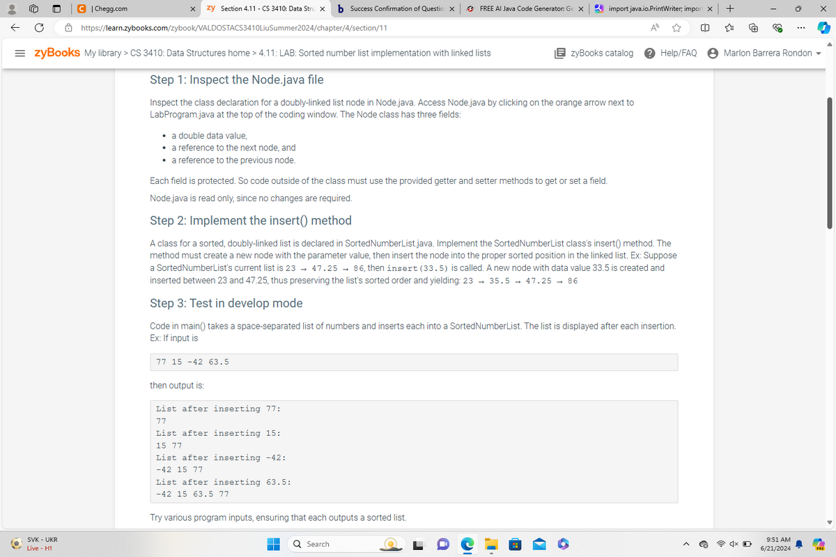 C | Chegg.com
https://learn.zybooks.com/zybook/VALDOSTACS3410LiuSummer2024/chapter/4/section/11
zy Section 4.11 - CS 3410: Data Stru X
b Success Confirmation of Questio X
FREE AI Java Code Generator: Ge X
import java.io.PrintWriter; import X +
All
"
63
zyBooks catalog
Help/FAQ
Marlon Barrera Rondon
= zyBooks My library > CS 3410: Data Structures home > 4.11: LAB: Sorted number list implementation with linked lists
Step 1: Inspect the Node.java file
Inspect the class declaration for a doubly-linked list node in Node.java. Access Node.java by clicking on the orange arrow next to
LabProgram.java at the top of the coding window. The Node class has three fields:
• a double data value,
• a reference to the next node, and
• a reference to the previous node.
Each field is protected. So code outside of the class must use the provided getter and setter methods to get or set a field.
Node.java is read only, since no changes are required.
Step 2: Implement the insert() method
A class for a sorted, doubly-linked list is declared in Sorted NumberList.java. Implement the Sorted Number List class's insert() method. The
method must create a new node with the parameter value, then insert the node into the proper sorted position in the linked list. Ex: Suppose
a SortedNumberList's current list is 23 47.2586, then insert (33.5) is called. A new node with data value 33.5 is created and
inserted between 23 and 47.25, thus preserving the list's sorted order and yielding: 23 → 35.5 47.25 → 86
Step 3: Test in develop mode
Code in main() takes a space-separated list of numbers and inserts each into a SortedNumberList. The list is displayed after each insertion.
Ex: If input is
77 15 -42 63.5
SVK - UKR
Live - H1
then output is:
List after inserting 77:
77
List after inserting 15:
15 77
List after inserting -42:
-42 15 77
List after inserting 63.5:
-42 15 63.5 77
Try various program inputs, ensuring that each outputs a sorted list.
Search
၁။
x O
9:51 AM
6/21/2024
