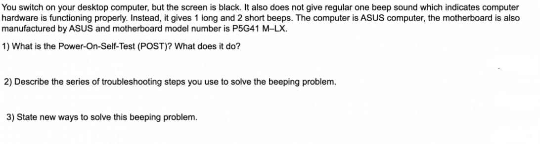 You switch on your desktop computer, but the screen is black. It also does not give regular one beep sound which indicates computer
hardware is functioning properly. Instead, it gives 1 long and 2 short beeps. The computer is ASUS computer, the motherboard is also
manufactured by ASUS and motherboard model number is P5G41 M-LX.
1) What is the Power-On-Self-Test (POST)? What does it do?
2) Describe the series of troubleshooting steps you use to solve the beeping problem.
3) State new ways to solve this beeping problem.
