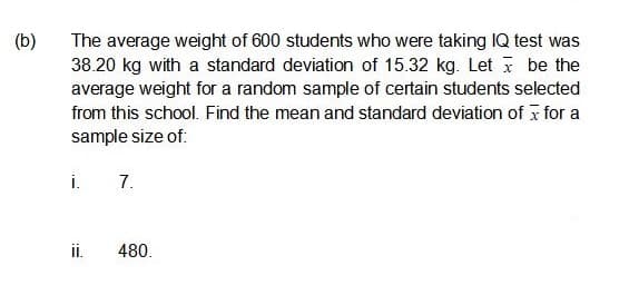 (b)
The average weight of 600 students who were taking IQ test was
38.20 kg with a standard deviation of 15.32 kg. Let i be the
average weight for a random sample of certain students selected
from this school. Find the mean and standard deviation of x for a
sample size of:
i.
7.
i.
480.
