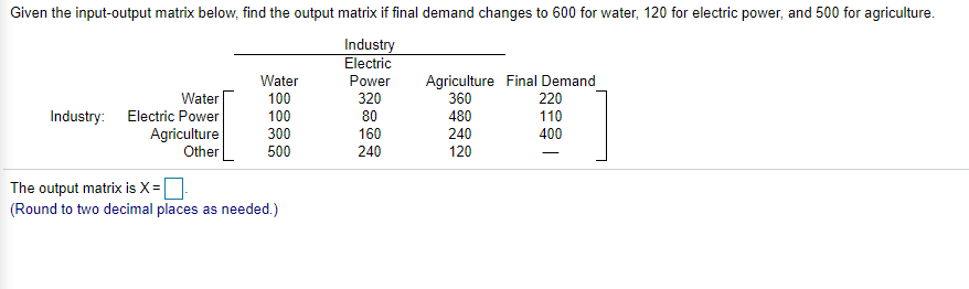 Given the input-output matrix below, find the output matrix if final demand changes to 600 for water, 120 for electric power, and 500 for agriculture.
Industry
Electric
Agriculture Final Demand
360
480
240
120
Power
320
Water
220
110
Water
100
Industry: Electric Power
Agriculture
Other
100
80
160
240
300
400
500
The output matrix is X =
(Round to two decimal places as needed.)
