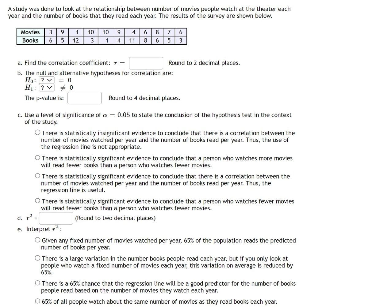 A study was done to look at the relationship between number of movies people watch at the theater each
year and the number of books that they read each year. The results of the survey are shown below.
Movies 3 9
Books 6 5
1 10 10 9
1 4
12
3
4 6
8
11
8 7 6
6
5 3
Round to 2 decimal places.
a. Find the correlation coefficient: r =
b. The null and alternative hypotheses for correlation are:
Ho: ? ✓ = 0
H₁: ? ✓
#0
The p-value is:
Round to 4 decimal places.
c. Use a level of significance of a = 0.05 to state the conclusion of the hypothesis test in the context
of the study.
O There is statistically insignificant evidence to conclude that there is a correlation between the
number of movies watched per year and the number of books read per year. Thus, the use of
the regression line is not appropriate.
There is statistically significant evidence to conclude that a person who watches more movies
will read fewer books than a person who watches fewer movies.
O There is statistically significant evidence to conclude that there is a correlation between the
number of movies watched per year and the number of books read per year. Thus, the
regression line is useful.
There is statistically significant evidence to conclude that a person who watches fewer movies
will read fewer books than a person who watches fewer movies.
(Round to two decimal places)
d. ² =
e. Interpret ²:
O Given any fixed number of movies watched per year, 65% of the population reads the predicted
number of books per year.
O There is a large variation in the number books people read each year, but if you only look at
people who watch a fixed number of movies each year, this variation on average is reduced by
65%.
There is a 65% chance that the regression line will be a good predictor for the number of books
people read based on the number of movies they watch each year.
O 65% of all people watch about the same number of movies as they read books each year.