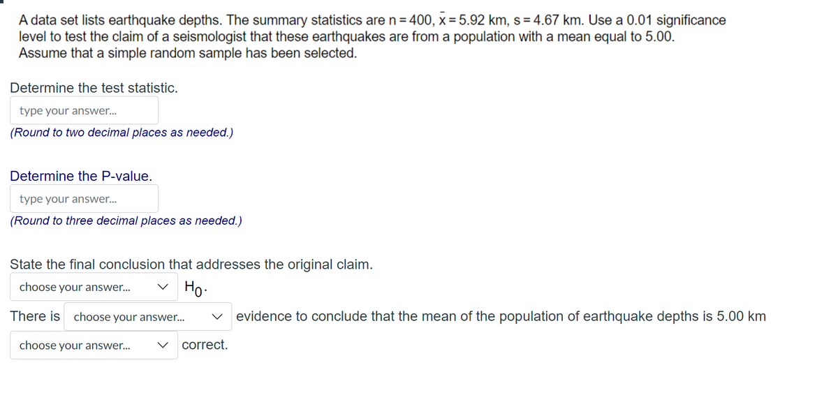 A data set lists earthquake depths. The summary statistics are n = 400, x= 5.92 km, s=4.67 km. Use a 0.01 significance
level to test the claim of a seismologist that these earthquakes are from a population with a mean equal to 5.00.
Assume that a simple random sample has been selected.
Determine the test statistic.
type your answer...
(Round to two decimal places as needed.)
Determine the P-value.
type your answer...
(Round to three decimal places as needed.)
State the final conclusion that addresses the original claim.
choose your answer...
Ho.
There is choose your answer...
choose your answer...
correct.
evidence to conclude that the mean of the population of earthquake depths is 5.00 km