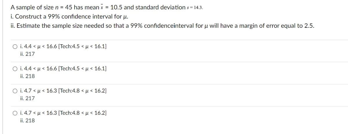 A sample of size n = 45 has mean x = 10.5 and standard deviation s = 14.3.
i. Construct a 99% confidence interval for u.
ii. Estimate the sample size needed so that a 99% confidenceinterval for u will have a margin of error equal to 2.5.
O i. 4.4 μ< 16.6 [Tech:4.5 < μ< 16.1]
ii. 217
O i. 4.4 μ< 16.6 [Tech:4.5 < μ< 16.1]
ii. 218
O i. 4.7 << 16.3 [Tech:4.8 μ< 16.2]
ii. 217
O i. 4.7 < μ< 16.3 [Tech:4.8 < μ< 16.2]
ii. 218