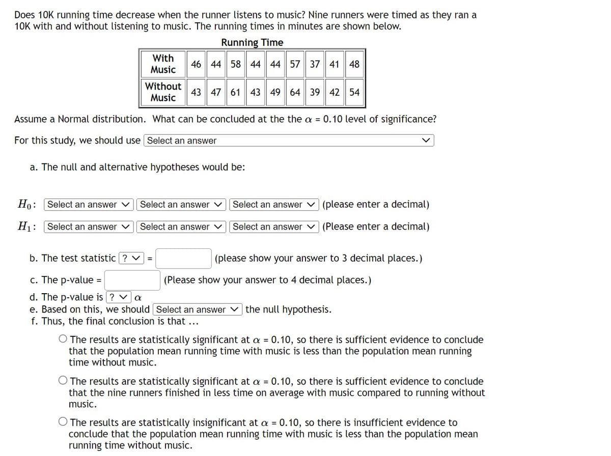 Does 10K running time decrease when the runner listens to music? Nine runners were timed as they ran a
10K with and without listening to music. The running times in minutes are shown below.
Running Time
46 44 58 44 44 57 37 41 48
Ho: Select an answer ✓
H₁: Select an answer ✓
With
Music
Without
Music
Assume a Normal distribution. What can be concluded at the the a = 0.10 level of significance?
For this study, we should use Select an answer
a. The null and alternative hypotheses would be:
=
43 47 61 43 49 64 39 42 54
Select an answer V
Select an answer V
b. The test statistic ? V
c. The p-value
d. The p-value is ? ✓ a
e. Based on this, we should
f. Thus, the final conclusion is that ...
=
Select an answer (please enter a decimal)
Select an answer V (Please enter a decimal)
(please show your answer to 3 decimal places.)
(Please show your answer to 4 decimal places.)
Select an answer the null hypothesis.
O The results are statistically significant at a = 0.10, so there is sufficient evidence to conclude
that the population mean running time with music is less than the population mean running
time without music.
O The results are statistically significant at a = 0.10, so there is sufficient evidence to conclude
that the nine runners finished in less time on average with music compared to running without
music.
O The results are statistically insignificant at a = 0.10, so there is insufficient evidence to
conclude that the population mean running time with music is less than the population mean
running time without music.