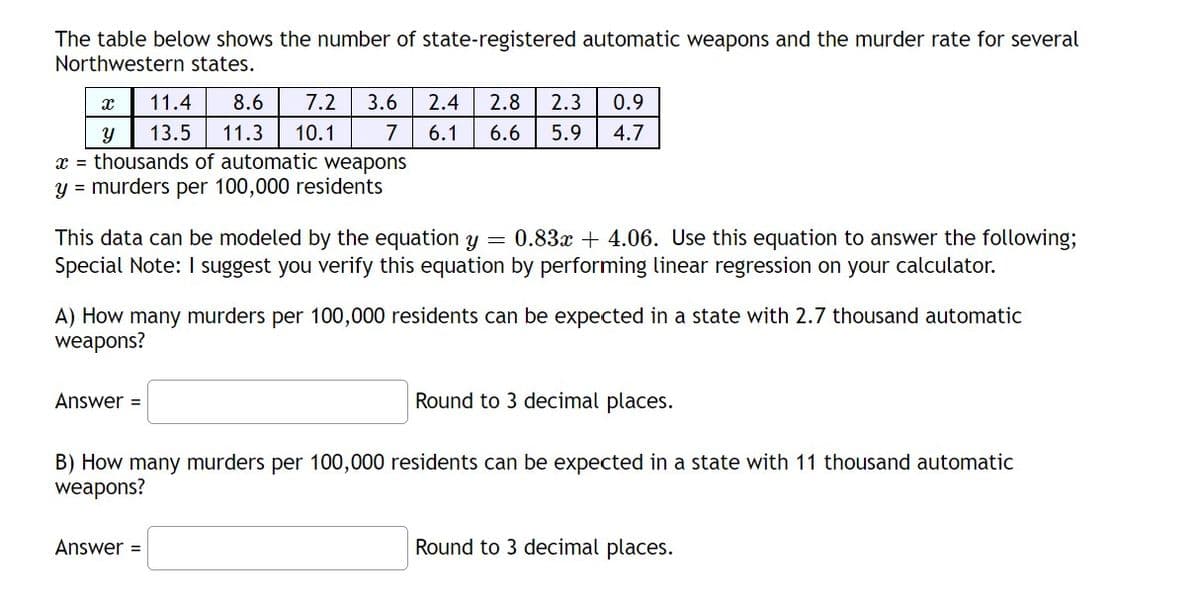 The table below shows the number of state-registered automatic weapons and the murder rate for several
Northwestern states.
X
Y
11.4 8.6 7.2 3.6
13.5 11.3 10.1
x = thousands of automatic weapons
y = murders per 100,000 residents
2.4 2.8 2.3 0.9
7 6.1 6.6 5.9 4.7
This data can be modeled by the equation y = 0.83x +4.06. Use this equation to answer the following;
Special Note: I suggest you verify this equation by performing linear regression on your calculator.
Answer =
A) How many murders per 100,000 residents can be expected in a state with 2.7 thousand automatic
weapons?
Answer =
Round to 3 decimal places.
B) How many murders per 100,000 residents can be expected in a state with 11 thousand automatic
weapons?
Round to 3 decimal places.