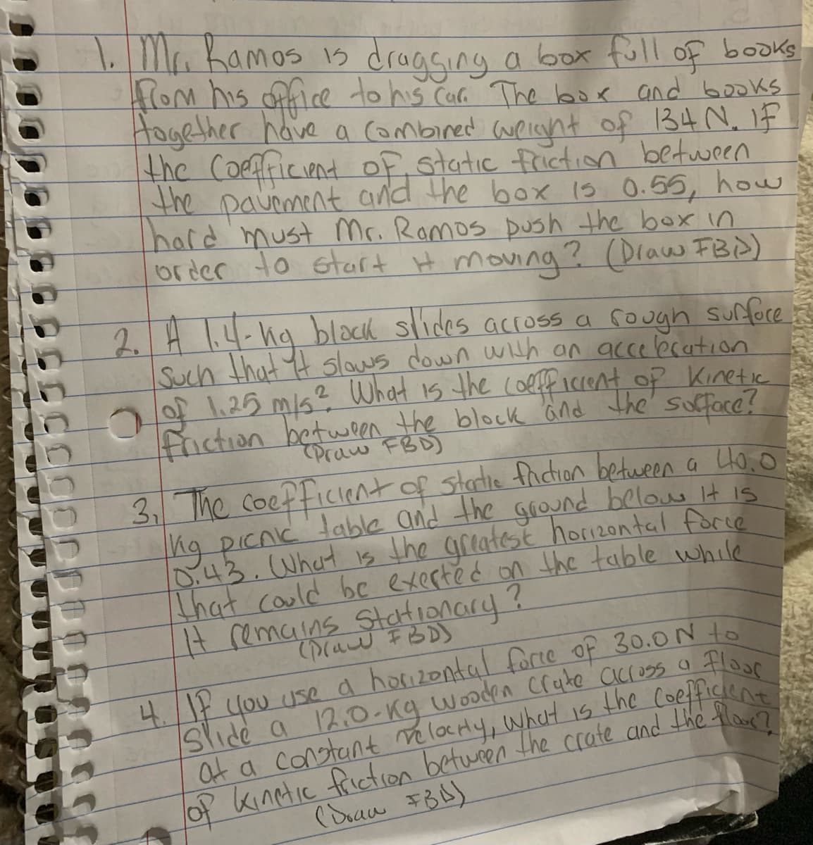 1,Ma Kamos is dragsing a box full of books
lom his ofice to his Car The box and books
Hogether have a Combined weicnt of B4 N. 1F
the Coefficient of static frictin between
the pavoment and the box 1s 0.56, how
hard'must Mr. Romos push the box in
order to start H moving ? (Draw FB)
2. H 1.4-19 black slides accoss a cough sufore
Such that t slows down wth an acce bration
21.25 mi? What is the (oeff iccent op Kinretie
friction between the block Gnd the' sufface?
Praw FBD)
3 The coefficient of starlie facion between a Ho, o
ng picnc lable and the grOund belous it is
D:43. What is the greatest hori2ontal force
That could be exerté d on the table while
It remains StaHionary?
0(aw FBD)
4./17 you usea hoizontal forte of 30.0N to
Slide a 12.O-Kq wooden Cruke across a Floe
at a constant ve locHy, what is the Coefficen
of kinetic frictron betwren the crate and the flo
