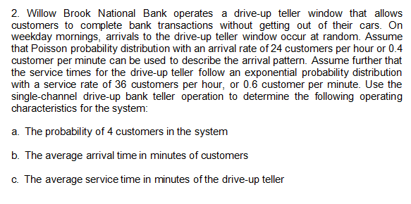 2. Willow Brook National Bank operates a drive-up teller window that allows
customers to complete bank transactions without getting out of their cars. On
weekday mornings, arrivals to the drive-up teller window occur at random. Assume
that Poisson probability distribution with an arrival rate of 24 customers per hour or 0.4
customer per minute can be used to describe the arrival pattern. Assume further that
the service times for the drive-up teller follow an exponential probability distribution
with a service rate of 36 customers per hour, or 0.6 customer per minute. Use the
single-channel drive-up bank teller operation to determine the following operating
characteristics for the system:
a. The probability of 4 customers in the system
b. The average arrival time in minutes of customers
c. The average service time in minutes of the drive-up teller
