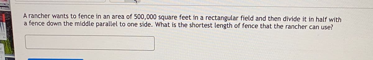 A rancher wants to fence in an area of 500,000 square feet in a rectangular field and then divide it in half with
a fence down the middle parallel to one side. What is the shortest length of fence that the rancher can use?

