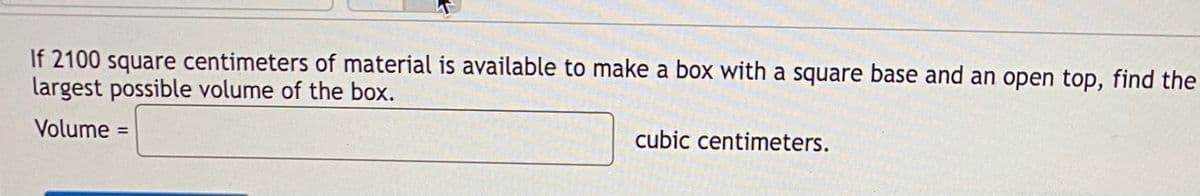 If 2100 square centimeters of material is available to make a box with a square base and an open top, find the
largest possible volume of the box.
Volume =
%3D
cubic centimeters.
