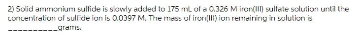 2) Solid ammonium sulfide is slowly added to 175 mL of a 0.326 M iron(III) sulfate solution until the
concentration of sulfide ion is 0.0397 M. The mass of iron(III) ion remaining in solution is
_grams.
