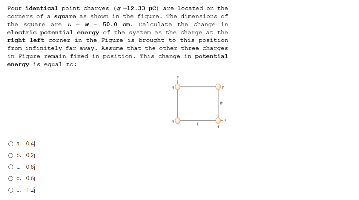 Four identical point charges (q =12.33 µc) are located on the
corners of a square as shown in the figure. The dimensions of
Calculate the change in
the square are L = W =
50.0 Cm.
electric potential energy of the system as the charge at the
right left corner in the Figure is brought to this position
from infinitely far away. Assume that the other three charges
in Figure remain fixed in position. This change in potential
energy is equal to:
О а. 0.4)
O b. 0.2j
Ос. 0.8]
O d. 0.6j
Ое. 1.2j
