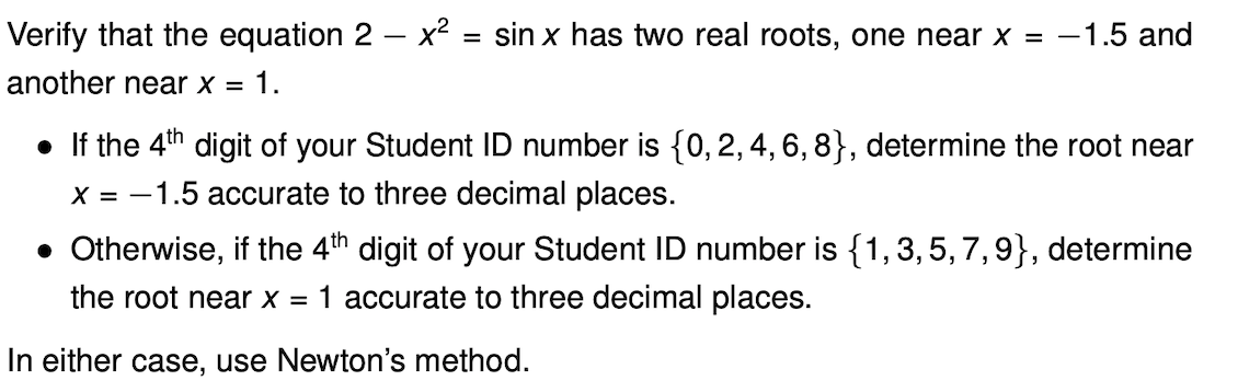 Verify that the equation 2 – x² = sin x has two real roots, one near x = -1.5 and
%3D
another near x = 1.
• If the 4th digit of your Student ID number is {0,2,4, 6, 8}, determine the root near
X = -1.5 accurate to three decimal places.
• Otherwise, if the 4th digit of your Student ID number is {1,3,5, 7,9}, determine
the root near x = 1 accurate to three decimal places.
In either case, use Newton's method.
