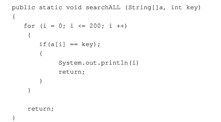 public static void searchALL (String[]a, int key)
{
}
for (i
{
}
=
}
if (a[i] ==
{
0; i <= 200; i++)
return;
key);
System.out.println (i)
return;