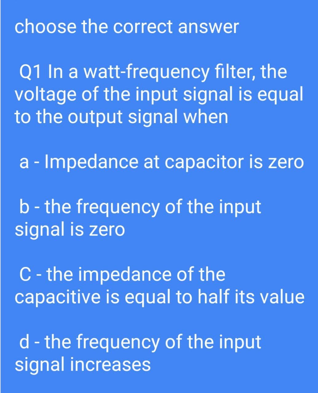 choose the correct answer
Q1 In a watt-frequency filter, the
voltage of the input signal is equal
to the output signal when
a - Impedance at capacitor is zero
b - the frequency of the input
signal is zero
C- the impedance of the
capacitive is equal to half its value
d - the frequency of the input
signal increases
