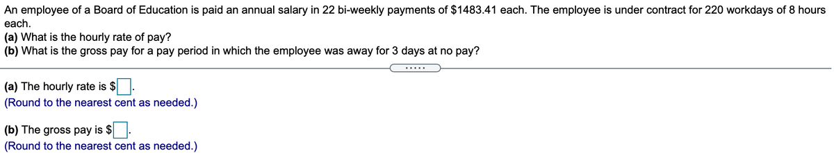 An employee of a Board of Education is paid an annual salary in 22 bi-weekly payments of $1483.41 each. The employee is under contract for 220 workdays of 8 hours
each.
(a) What is the hourly rate of pay?
(b) What is the gross pay for a pay period in which the employee was away for 3 days at no pay?
......
(a) The hourly rate is $.
(Round to the nearest cent as needed.)
(b) The gross pay is $
(Round to the nearest cent as needed.)
