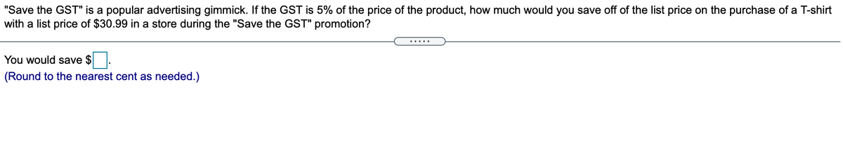 "Save the GST" is a popular advertising gimmick. If the GST is 5% of the price of the product, how much would you save off of the list price on the purchase of a T-shirt
with a list price of $30.99 in a store during the "Save the GST" promotion?
......
You would save $
(Round to the nearest cent as needed.)
