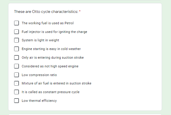 These are Otto cycle characteristics: *
The working fuel is used as Petrol
Fuel injector is used for igniting the charge
System is light in weight
Engine starting is easy in cold weather
Only air is entering during suction stroke
Considered as not high speed engine
Low compression ratio
Mixture of air fuel is entered in suction stroke
It is called as constant pressure cycle
Low thermal efficiency
