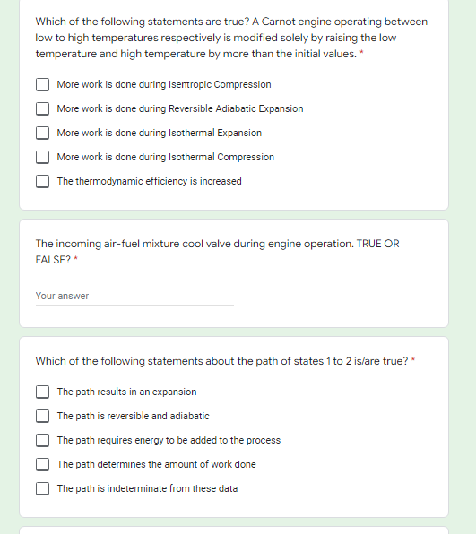 Which of the following statements are true? A Carnot engine operating between
low to high temperatures respectively is modified solely by raising the low
temperature and high temperature by more than the initial values. *
More work is done during Isentropic Compression
More work is done during Reversible Adiabatic Expansion
More work is done during Isothermal Expansion
More work is done during Isothermal Compression
The thermodynamic efficiency is increased
The incoming air-fuel mixture cool valve during engine operation. TRUE OR
FALSE? *
Your answer
Which of the following statements about the path of states 1 to 2 islare true? *
The path results in an expansion
The path is reversible and adiabatic
The path requires energy to be added to the process
The path determines the amount of work done
The path is indeterminate from these data
