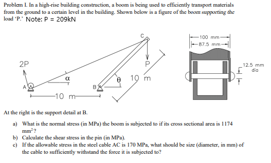 Problem I. In a high-rise building construction, a boom is being used to efficiently transport materials
from the ground to a certain level in the building. Shown below is a figure of the boom supporting the
load 'P.' Note: P = 209kN
100 mm-
-87.5 mm
2P
12.5 mm
dia
10 m
-10 m
At the right is the support detail at B.
a) What is the normal stress (in MPa) the boom is subjected to if its cross sectional area is 1174
mm??
b) Calculate the shear stress in the pin (in MPa).
c) If the allowable stress in the steel cable AC is 170 MPa, what should be size (diameter, in mm) of
the cable to sufficiently withstand the force it is subjected to?
