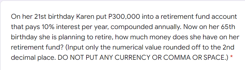 On her 21st birthday Karen put P300,000 into a retirement fund account
that pays 10% interest per year, compounded annually. Now on her 65th
birthday she is planning to retire, how much money does she have on her
retirement fund? (Input only the numerical value rounded off to the 2nd
decimal place. DO NOT PUT ANY CURRENCY OR COMMA OR SPACE.) *
