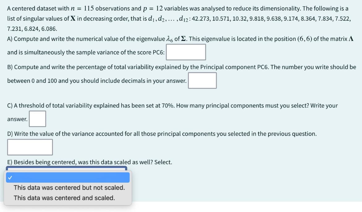 A centered dataset with n = 115 observations and p = 12 variables was analysed to reduce its dimensionality. The following is a
list of singular values of X in decreasing order, that is d1, d2, ..., d12: 42.273, 10.571, 10.32, 9.818, 9.638, 9.174, 8.364, 7.834, 7.522,
7.231, 6.824, 6.086.
A) Compute and write the numerical value of the eigenvalue 16 of Σ. This eigenvalue is located in the position (6,6) of the matrix A
and is simultaneously the sample variance of the score PC6:
B) Compute and write the percentage of total variability explained by the Principal component PC6. The number you write should be
between 0 and 100 and you should include decimals in your answer.
C) A threshold of total variability explained has been set at 70%. How many principal components must you select? Write your
answer.
D) Write the value of the variance accounted for all those principal components you selected in the previous question.
E) Besides being centered, was this data scaled as well? Select.
This data was centered but not scaled.
This data was centered and scaled.